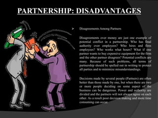 PARTNERSHIP: DISADVANTAGES
 Disagreements Among Partners
Disagreements over money are just one example of
potential conflict in a partnership. Who has final
authority over employees? Who hires and fires
employees? Who works what hours? What if one
partner wants to buy expensive equipment for the firm
and the other partner disagrees? Potential conflicts are
many. Because of such problems, all terms of
partnership should be spelled out in writing to protect
all parties and to minimize misunderstandings.
Decisions made by several people (Partners) are often
better than those made by one, but when there are two
or more people deciding on some aspect of the
business can be dangerous. Power and authority are
divided and the partners will not always agree on each
other. As a result poor decision making and more time
consuming can occur.
 