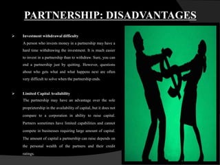 PARTNERSHIP: DISADVANTAGES
 Investment withdrawal difficulty
A person who invests money in a partnership may have a
hard time withdrawing the investment. It is much easier
to invest in a partnership than to withdraw. Sure, you can
end a partnership just by quitting. However, questions
about who gets what and what happens next are often
very difficult to solve when the partnership ends.
 Limited Capital Availability
The partnership may have an advantage over the sole
proprietorship in the availability of capital, but it does not
compare to a corporation in ability to raise capital.
Partners sometimes have limited capabilities and cannot
compete in businesses requiring large amount of capital.
The amount of capital a partnership can raise depends on
the personal wealth of the partners and their credit
ratings.
 