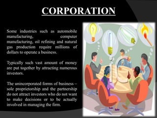 Some industries such as automobile
manufacturing, computer
manufacturing, oil refining and natural
gas production require millions of
dollars to operate a business.
Typically such vast amount of money
are put together by attracting numerous
investors.
The unincorporated forms of business –
sole proprietorship and the partnership
do not attract investors who do not want
to make decisions or to be actually
involved in managing the firm.
CORPORATION
 