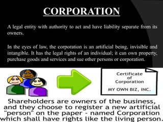 A legal entity with authority to act and have liability separate from its
owners.
In the eyes of law, the corporation is an artificial being, invisible and
intangible. It has the legal rights of an individual; it can own property,
purchase goods and services and sue other persons or corporation.
CORPORATION
 