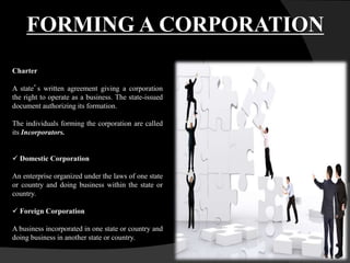 Charter
A state’s written agreement giving a corporation
the right to operate as a business. The state-issued
document authorizing its formation.
The individuals forming the corporation are called
its Incorporators.
 Domestic Corporation
An enterprise organized under the laws of one state
or country and doing business within the state or
country.
 Foreign Corporation
A business incorporated in one state or country and
doing business in another state or country.
FORMING A CORPORATION
 