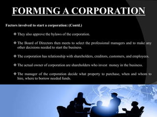 Factors involved to start a corporation: (Contd.)
 They also approve the bylaws of the corporation.
 The Board of Directors then meets to select the professional managers and to make any
other decisions needed to start the business.
 The corporation has relationship with shareholders, creditors, customers, and employees.
 The actual owner of corporation are shareholders who invest money in the business.
 The manager of the corporation decide what property to purchase, when and whom to
hire, where to borrow needed funds.
FORMING A CORPORATION
 