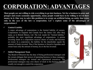  Limited Liability
A major advantage of corporations is the limited liability of owners.
Corporations in England and Canada have the letters Ltd. after their
name, as in British Motors, Ltd. The Ltd. stands for “limited liability,”
probably the most significant advantage of corporations. A person
investing funds in a corporation receives shares of stocks and becomes
an owner. In a corporation, the liability for the shareholder equals the
amount of funds invested. Thus if the business is forced to liquidate each
owner loses only the amount of money, he or she has invested.
 Skilled Management Team
The Board of Directors has the duty of hiring professional managers and
the owners delegate their power of operating business to these managers.
Professional managers are trained and experienced executives. The
professional managers may own shares of stock in the business but not
usually not enough to control the corporation.
CORPORATION: ADVANTAGES
Most people are not willing to risk everything to go into business. Yet for a business to grow and
prosper and create economic opportunity, many people would have to be willing to invest their
money in it. One way to solve this problem is to create an artificial being, an entity that exists
only in the eyes of the law—a corporation. Let’ s explore some of the advantages of
corporations:1
 