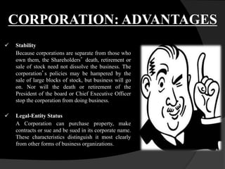  Stability
Because corporations are separate from those who
own them, the Shareholders’ death, retirement or
sale of stock need not dissolve the business. The
corporation’s policies may be hampered by the
sale of large blocks of stock, but business will go
on. Nor will the death or retirement of the
President of the board or Chief Executive Officer
stop the corporation from doing business.
 Legal-Entity Status
A Corporation can purchase property, make
contracts or sue and be sued in its corporate name.
These characteristics distinguish it most clearly
from other forms of business organizations.
CORPORATION: ADVANTAGES
 