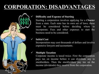  Difficulty and Expense of Starting
Starting a corporation involves applying for a Charter
from a state. Each state has its own set of laws; these
must be considered before deciding where to
incorporate. Fees and other expenses to start the
business need to be considered.
 Initial Cost
Incorporation may cost thousands of dollars and involve
expensive lawyers and accountants.
 Multiple Taxation
Corporate income is taxed twice. First the corporation
pays tax on income before it can distribute any to
stockholders. Then the stockholders pay tax on the
income (dividends) they receive from the corporation.
CORPORATION: DISADVANTAGES
 