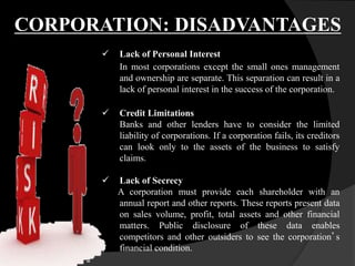  Lack of Personal Interest
In most corporations except the small ones management
and ownership are separate. This separation can result in a
lack of personal interest in the success of the corporation.
 Credit Limitations
Banks and other lenders have to consider the limited
liability of corporations. If a corporation fails, its creditors
can look only to the assets of the business to satisfy
claims.
 Lack of Secrecy
A corporation must provide each shareholder with an
annual report and other reports. These reports present data
on sales volume, profit, total assets and other financial
matters. Public disclosure of these data enables
competitors and other outsiders to see the corporation’s
financial condition.
CORPORATION: DISADVANTAGES
 