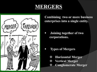 Combining two or more business
enterprises into a single entity.
 Joining together of two
corporations.
 Types of Mergers
 Horizontal Merger
 Vertical Merger
 Conglomerate Merger
MERGERS
 