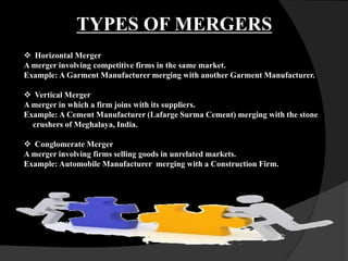  Horizontal Merger
A merger involving competitive firms in the same market.
Example: A Garment Manufacturer merging with another Garment Manufacturer.
 Vertical Merger
A merger in which a firm joins with its suppliers.
Example: A Cement Manufacturer (Lafarge Surma Cement) merging with the stone
crushers of Meghalaya, India.
 Conglomerate Merger
A merger involving firms selling goods in unrelated markets.
Example: Automobile Manufacturer merging with a Construction Firm.
TYPES OF MERGERS
 