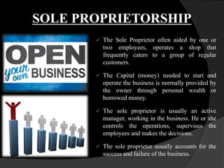 SOLE PROPRIETORSHIP
 The Sole Proprietor often aided by one or
two employees, operates a shop that
frequently caters to a group of regular
customers.
 The Capital (money) needed to start and
operate the business is normally provided by
the owner through personal wealth or
borrowed money.
 The sole proprietor is usually an active
manager, working in the business. He or she
controls the operations, supervises the
employees and makes the decisions.
 The sole proprietor usually accounts for the
success and failure of the business.
 