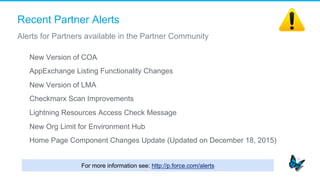Recent Partner Alerts
​  New Version of COA
​  AppExchange Listing Functionality Changes
​  New Version of LMA
​  Checkmarx Scan Improvements
​  Lightning Resources Access Check Message
​  New Org Limit for Environment Hub
​  Home Page Component Changes Update (Updated on December 18, 2015)
Alerts for Partners available in the Partner Community
For more information see: http://p.force.com/alerts
 