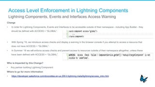 Access Level Enforcement in Lightning Components
Change
•  In order for Lightning Components, Events and Interfaces to be accessible outside of their namespace - including App Builder - they
should be defined with ACCESS = “GLOBAL”.
•  With Spring ‘16, we introduce access checks and display a warning in the browser console if you attempt to access a resource that
does not have ACCESS = “GLOBAL”.
•  In Summer ‘16 we will enforce access checks and prevent access to resources outside of their namespace altogether, unless these
have been defined with ACCESS = “GLOBAL”.
Who is Impacted by this Change?
•  Any partner building Lightning Component
Where to go for more information
•  https://developer.salesforce.com/docs/atlas.en-us.200.0.lightning.meta/lightning/access_intro.htm
Lightning Components, Events and Interfaces Access Warning
 