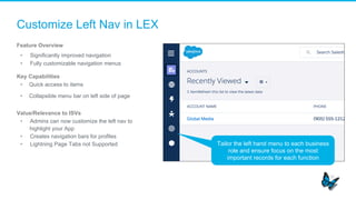 Customize Left Nav in LEX
Feature Overview
•  Significantly improved navigation
•  Fully customizable navigation menus
Key Capabilities
•  Quick access to items
•  Collapsible menu bar on left side of page
Value/Relevance to ISVs
•  Admins can now customize the left nav to
highlight your App
•  Creates navigation bars for profiles
•  Lightning Page Tabs not Supported Tailor the left hand menu to each business
role and ensure focus on the most
important records for each function
 