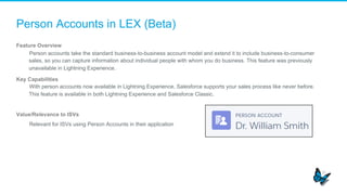 Person Accounts in LEX (Beta)
Feature Overview
​  Person accounts take the standard business-to-business account model and extend it to include business-to-consumer
sales, so you can capture information about individual people with whom you do business. This feature was previously
unavailable in Lightning Experience.
Key Capabilities
​  With person accounts now available in Lightning Experience, Salesforce supports your sales process like never before.
This feature is available in both Lightning Experience and Salesforce Classic.
Value/Relevance to ISVs
​  Relevant for ISVs using Person Accounts in their application
 