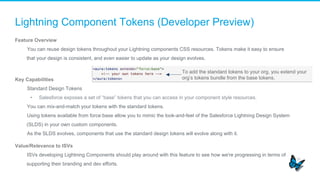 Lightning Component Tokens (Developer Preview)
Feature Overview
​  You can reuse design tokens throughout your Lightning components CSS resources. Tokens make it easy to ensure
that your design is consistent, and even easier to update as your design evolves.
Key Capabilities
​  Standard Design Tokens
•  Salesforce exposes a set of “base” tokens that you can access in your component style resources.
​  You can mix-and-match your tokens with the standard tokens.
​  Using tokens available from force:base allow you to mimic the look-and-feel of the Salesforce Lightning Design System
(SLDS) in your own custom components.
​  As the SLDS evolves, components that use the standard design tokens will evolve along with it.
Value/Relevance to ISVs
​  ISVs developing Lightning Components should play around with this feature to see how we're progressing in terms of
supporting their branding and dev efforts.
To add the standard tokens to your org, you extend your
org’s tokens bundle from the base tokens.
 