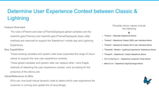 Determine User Experience Context between Classic &
Lightning
Feature Overview
​  The User.UITheme and User.UIThemeDisplayed global variables and the
UserInfo.getUiTheme() and UserInfo.getUiThemeDisplayed() Apex utility
methods are improved to support the Salesforce1 mobile app and Lightning
Experience.
Key Capabilities
​  These existing variables and system calls have expanded the range of return
values to support the new user experience contexts.
​  These global variables and system calls can replace other, more fragile
methods of detecting the user experience context, such as testing for the
presence of the sforce.one
Value/Relevance to ISVs
​  ISVs can now build robust dynamic code to detect which user experience the
customer is running and update the UI accordingly.
Possible return values include
the following
 