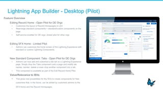 Lightning App Builder - Desktop (Pilot)
Feature Overview
​  Editing Record Home - Open Pilot for DE Orgs
•  Customize the layout of Record Homepages in LEX
•  Rearrange standard components + standard/custom components on the
page.
•  Self-service enabled for DE orgs; closed pilot for other orgs
​  Editing SFX Home - Limited Pilot
•  Admins can customize the home screen of the Lightning Experience with
standard or custom Lightning Components.
​  New Standard Component: Tabs - Open Pilot for DE Orgs
•  Admins can now add and customize a tab set on a Lightning Experience
page. Simply drop the Tabs component onto a page and modify tab
names, reorder, delete or even drop another component into a tab.
•  This component is available as part of the Edit Record Home Pilot.
Value/Relevance to ISVs
•  This gives new possibilities for the ISVs to create components for their
customers that, in the future, can be added by customers admins to the
SFX Home and the Record Homepages.
 