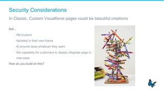 Security Considerations
In Classic, Custom Visualforce pages could be beautiful creations
but...
• All Custom
• Isolated in their own frame
• Everyone does whatever they want
• No capability for customers to deeply integrate page in
new ways
How do you build on this?
 