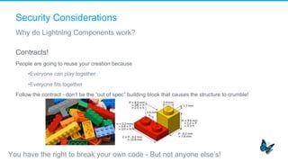 Security Considerations
Why do Lightning Components work?
Contracts!
People are going to reuse your creation because
• Everyone can play together
• Everyone fits together
Follow the contract - don’t be the “out of spec” building block that causes the structure to crumble!
You have the right to break your own code - But not anyone else’s!
 