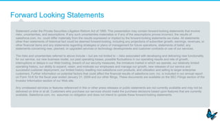Forward Looking Statements
Statement under the Private Securities Litigation Reform Act of 1995: This presentation may contain forward-looking statements that involve
risks, uncertainties, and assumptions. If any such uncertainties materialize or if any of the assumptions proves incorrect, the results of
salesforce.com, inc. could differ materially from the results expressed or implied by the forward-looking statements we make. All statements
other than statements of historical fact could be deemed forward-looking, including any projections of subscriber growth, earnings, revenues, or
other financial items and any statements regarding strategies or plans of management for future operations, statements of belief, any
statements concerning new, planned, or upgraded services or technology developments and customer contracts or use of our services.
The risks and uncertainties referred to above include – but are not limited to – risks associated with developing and delivering new functionality
for our service, our new business model, our past operating losses, possible fluctuations in our operating results and rate of growth,
interruptions or delays in our Web hosting, breach of our security measures, the immature market in which we operate, our relatively limited
operating history, our ability to expand, retain, and motivate our employees and manage our growth, new releases of our service and
successful customer deployment, our limited history reselling non-salesforce.com products, and utilization and selling to larger enterprise
customers. Further information on potential factors that could affect the financial results of salesforce.com, inc. is included in our annual report
on Form 10-K for the fiscal year ended January 31, 2009 and our other filings. These documents are available on the SEC Filings section of the
Investor Information section of our Web site.
Any unreleased services or features referenced in this or other press releases or public statements are not currently available and may not be
delivered on time or at all. Customers who purchase our services should make the purchase decisions based upon features that are currently
available. Salesforce.com, inc. assumes no obligation and does not intend to update these forward-looking statements.
 