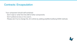 Contracts: Encapsulation
Your component should self-contained
​  Don’t read or write from the DOM of other components
​  Don’t pollute Window or Document.	
  
​  Please don’t try to change the JS runtime by adding polyfills/modifying DOM methods
	
  
 