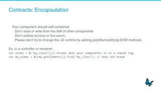 Contracts: Encapsulation
Your component should self-contained
​  Don’t read or write from the DOM of other components
​  Don’t pollute Window or Document.	
  
​  Please don’t try to change the JS runtime by adding polyfills/modifying DOM methods
Ex, in a controller or renderer:
var	
  elems	
  =	
  $(‘my_class’);//	
  breaks	
  when	
  your	
  components	
  is	
  in	
  a	
  repeat	
  tag.	
  
var	
  my_elems	
  =	
  $(cmp.getElement()).find(‘my_class’);	
  //	
  does	
  not	
  break	
  
 