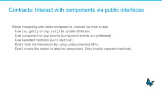 Contracts: Interact with components via public interfaces
When interacting with other components, interact via their shape
​  Use cmp.get() or cmp.set() to update attributes
​  Use component or app events (component events are preferred)
​  Use exported methods (aura:method)
​  Don’t hack the framework by using undocumented APIs
​  Don’t invoke the helper of another component. Only invoke exported methods.
	
  
 