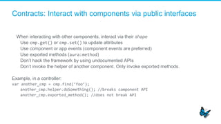 Contracts: Interact with components via public interfaces
When interacting with other components, interact via their shape
​  Use cmp.get() or cmp.set() to update attributes
​  Use component or app events (component events are preferred)
​  Use exported methods (aura:method)
​  Don’t hack the framework by using undocumented APIs
​  Don’t invoke the helper of another component. Only invoke exported methods.
Example, in a controller:
var	
  another_cmp	
  =	
  cmp.find(‘foo’);	
  
another_cmp.helper.doSomething();	
  //breaks	
  component	
  API	
  
another_cmp.exported_method();	
  //does	
  not	
  break	
  API	
  
 