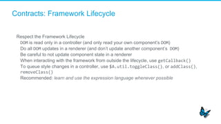 Contracts: Framework Lifecycle
Respect the Framework Lifecycle
​  DOM is read only in a controller (and only read your own component’s DOM)
​  Do all DOM updates in a renderer (and don’t update another component’s	
  DOM)
​  Be careful to not update component state in a renderer
​  When interacting with the framework from outside the lifecycle, use getCallback()	
  
​  To queue style changes in a controller, use $A.util.toggleClass(), or addClass(),
removeClass()	
  
​  Recommended: learn and use the expression language whenever possible
	
  
 