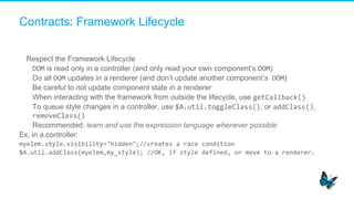 Contracts: Framework Lifecycle
Respect the Framework Lifecycle
​  DOM is read only in a controller (and only read your own component’s DOM)
​  Do all DOM updates in a renderer (and don’t update another component’s	
  DOM)
​  Be careful to not update component state in a renderer
​  When interacting with the framework from outside the lifecycle, use getCallback()	
  
​  To queue style changes in a controller, use $A.util.toggleClass(), or addClass(),
removeClass()	
  
​  Recommended: learn and use the expression language whenever possible
Ex, in a controller:
myelem.style.visibility="hidden";//creates	
  a	
  race	
  condition	
  
$A.util.addClass(myelem,my_style);	
  //OK,	
  if	
  style	
  defined,	
  or	
  move	
  to	
  a	
  renderer.	
  
 