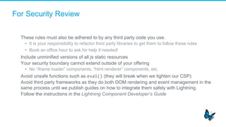 For Security Review
​  These rules must also be adhered to by any third party code you use.
•  It is your responsibility to refactor third party libraries to get them to follow these rules
•  Book an office hour to ask for help if needed!
​  Include unminified versions of all js static resources
​  Your security boundary cannot extend outside of your offering
•  No “iframe loader” components, “html renderer” components, etc.
​  Avoid unsafe functions such as eval() (they will break when we tighten our CSP)
​  Avoid third party frameworks as they do both DOM rendering and event management in the
same process until we publish guides on how to integrate them safely with Lightning.
​  Follow the instructions in the Lightning Component Developer’s Guide
 