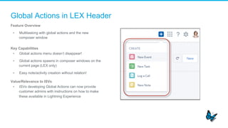 Global Actions in LEX Header
Feature Overview
▪  Multitasking with global actions and the new
composer window
Key Capabilities
▪  Global actions menu doesn’t disappear!
▪  Global actions spawns in composer windows on the
current page (LEX only)
▪  Easy note/activity creation without relation!
Value/Relevance to ISVs
▪  ISVs developing Global Actions can now provide
customer admins with instructions on how to make
these available in Lightning Experience
 