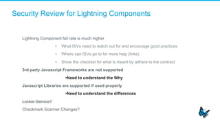 Security Review for Lightning Components
​  Lightning Component fail rate is much higher
•  What ISVs need to watch out for and encourage good practices
•  Where can ISVs go to for more help (links)
•  Show the checklist for what is meant by adhere to the contract
​  3rd party Javascript Frameworks are not supported
• Need to understand the Why
​  Javascript Libraries are supported if used properly
• Need to understand the differences
​  Locker Service?
​  Checkmark Scanner Changes?
 