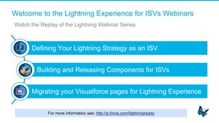 Welcome to the Lightning Experience for ISVs Webinars
​  Watch the Replay of the Lightning Webinar Series
Defining Your Lightning Strategy as an ISV
Building and Releasing Components for ISVs
Migrating your Visualforce pages for Lightning Experience
For more information see: http://p.force.com/lightningready
 