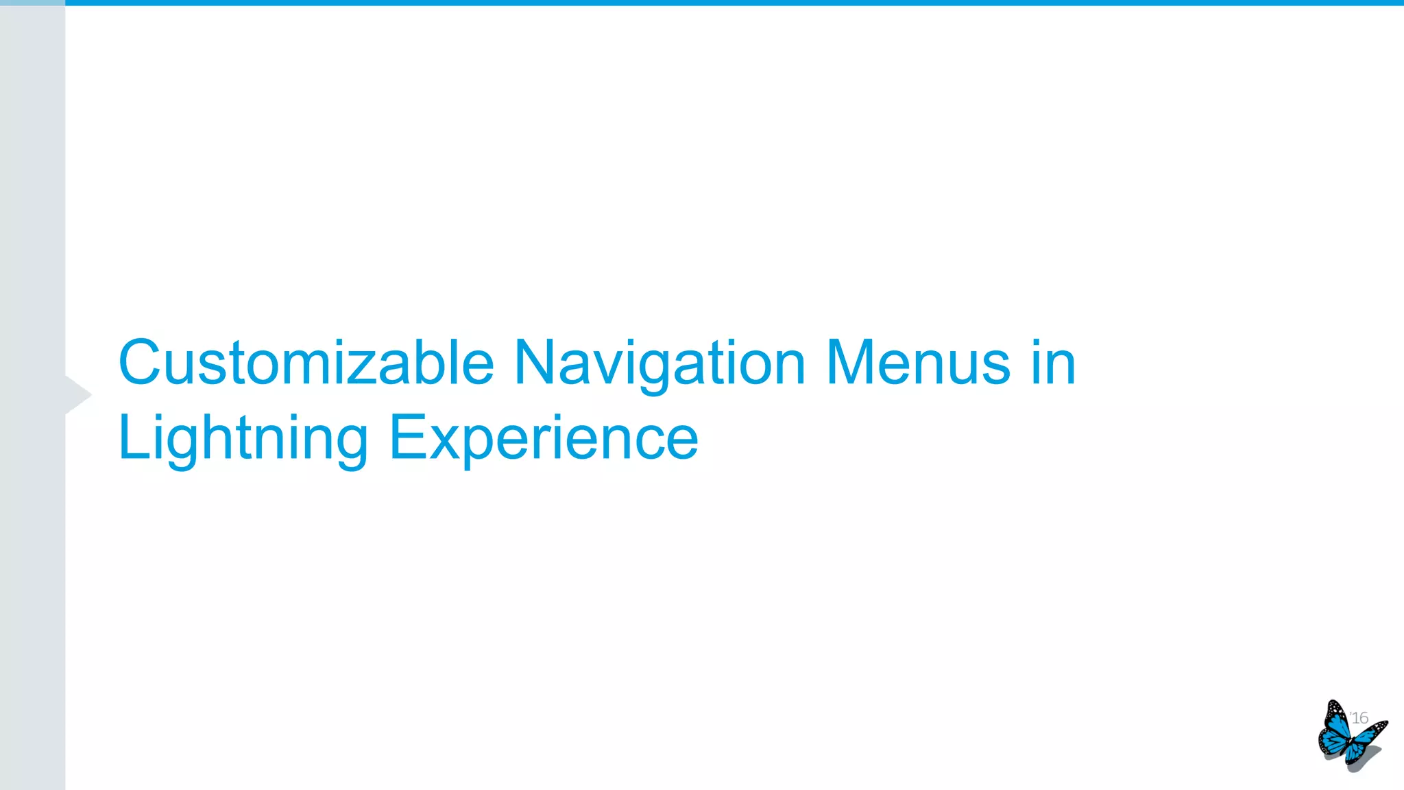Customized Record Home
Admins desire the ability to fully customize Lightning Experience to meet their organization’s needs
Some standard components
are configured externally
using the Page Layout Editor
and Compact Layouts. They
are indicated with these gray
stripes when selected
Properties panel displays links
to relevant Page Layouts and
Compact Layouts and enables
quick access
“How It Works” overlays
explain the underlying
metadata
 