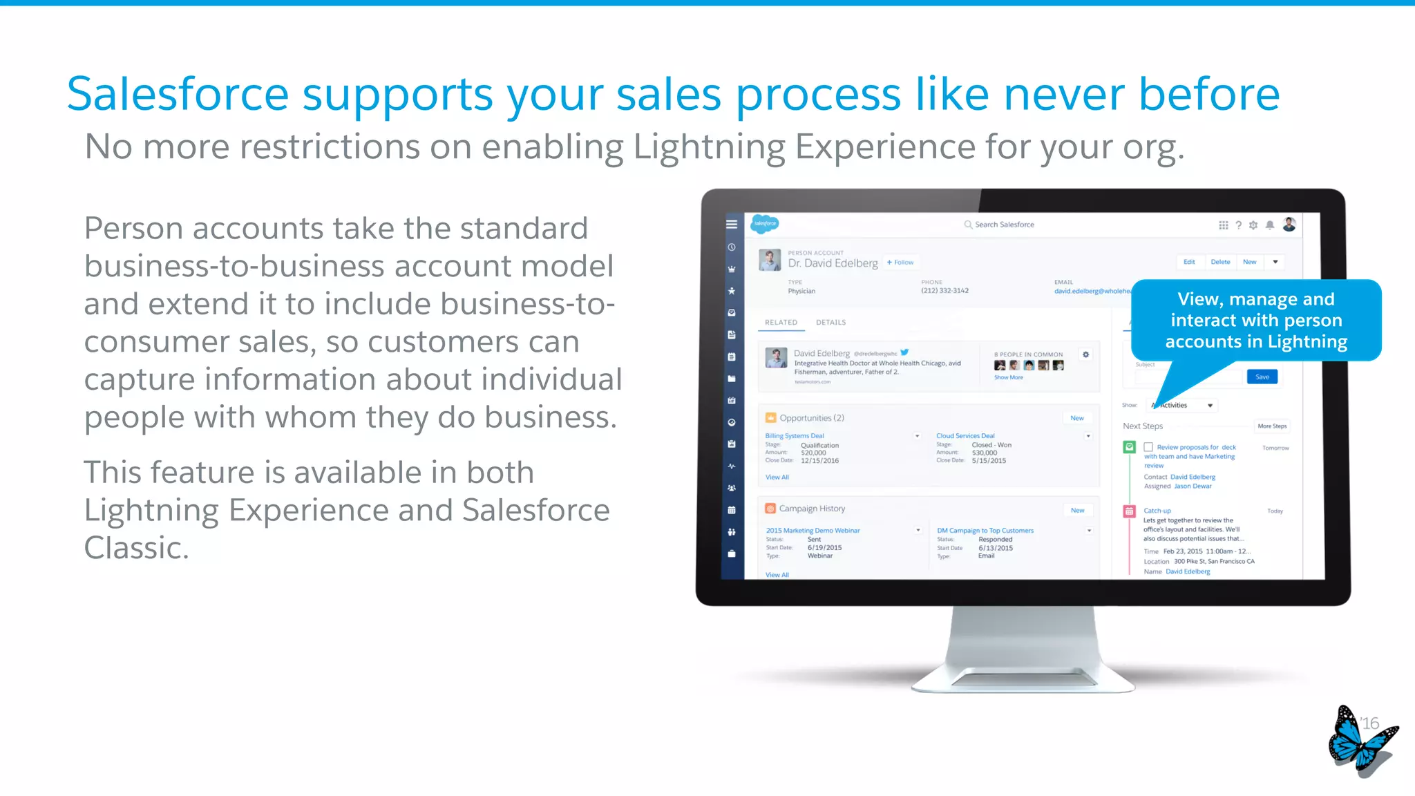 ​Person accounts take the standard
business-to-business account model
and extend it to include business-to-
consumer sales, so customers can
capture information about individual
people with whom they do business.
​This feature is available in both
Lightning Experience and Salesforce
Classic.
​ No more restrictions on enabling Lightning Experience for your org.
Salesforce supports your sales process like never before
View, manage and
interact with person
accounts in Lightning
See the person accounts in lightning experience deck for more
detailed explanations of the limitations outlined
 