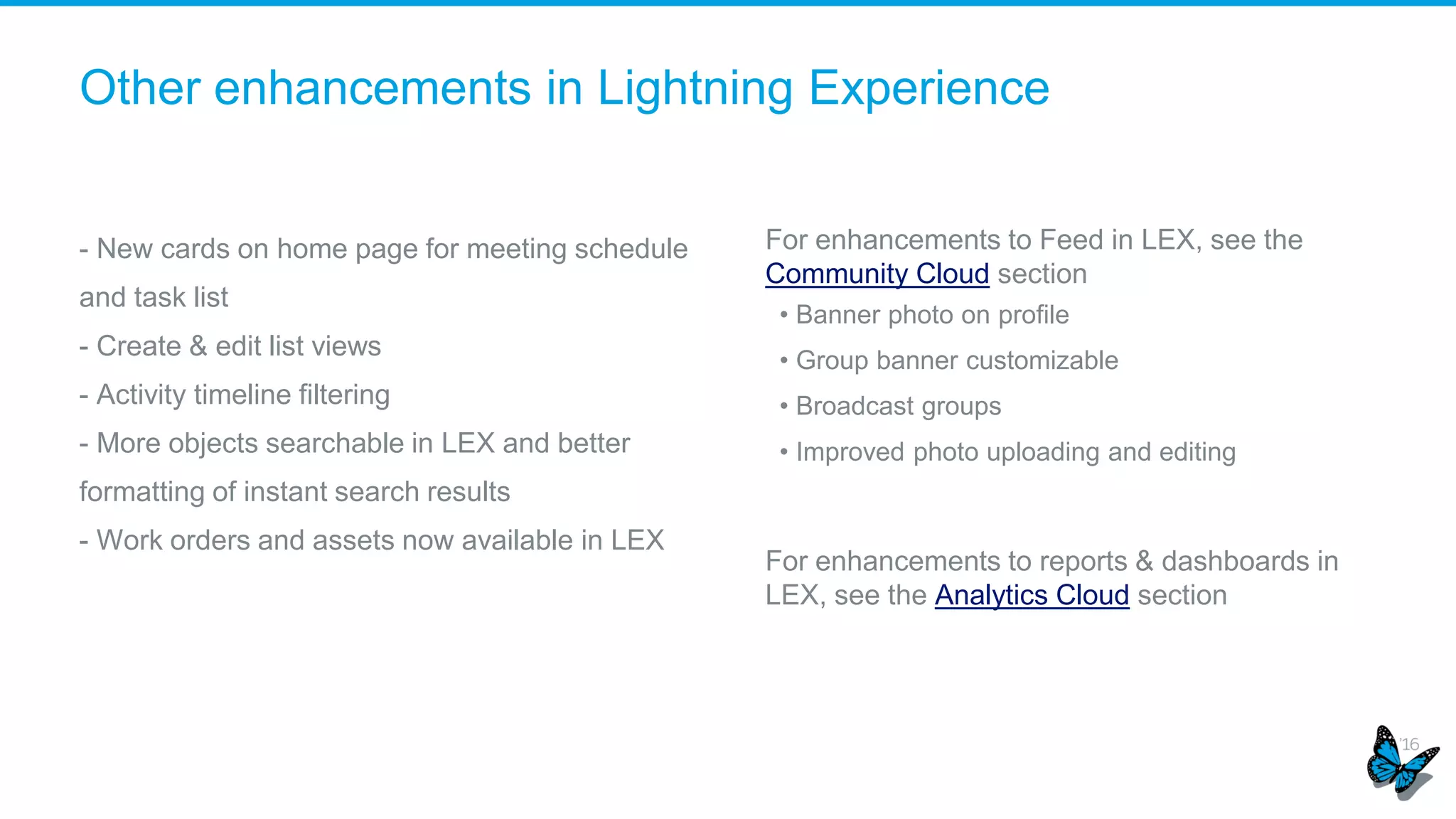 Other enhancements in Lightning Experience
- New cards on home page for meeting schedule
and task list
- Create & edit list views
- Activity timeline filtering
- More objects searchable in LEX and better
formatting of instant search results
- Work orders and assets now available in LEX
For enhancements to Feed in LEX, see the
Community Cloud section
• Banner photo on profile
• Group banner customizable
• Broadcast groups
• Improved photo uploading and editing
For enhancements to reports & dashboards in
LEX, see the Analytics Cloud section
 