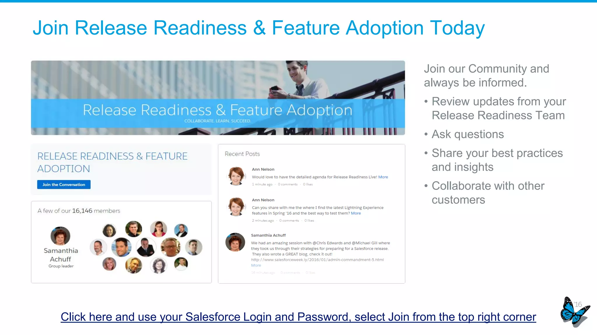 Join Release Readiness & Feature Adoption Today
Click here and use your Salesforce Login and Password, select Join from the top right corner
Join our Community and
always be informed.
• Review updates from your
Release Readiness Team
• Ask questions
• Share your best practices
and insights
• Collaborate with other
customers
 