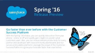 Spring ’16
Release Preview
Go faster than ever before with the Customer
Success Platform
With the Spring ’16 release, you can quickly take action from your
phone - online or oﬀ and rapidly gain insights to predict what
customers want. Also, you can now accelerate productivity for every
partner and developer with new community dashboards and our
secure and scalable platform. Leverage the power of the Customer
Success Platform to grow your business faster than ever before.
.
Note: Any unreleased services or features referenced in this or other public statements are not currently available and may not be delivered on time or at all. Customers who purchase our services should make the purchase decisions based upon features that are currently available. February 5, 2016
 
