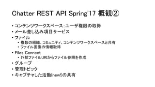 Chatter REST API Spring'17 概観②
• コンテンツワークスペース：ユーザ権限の取得
• メール差し込み項目サービス
• ファイル
• 複数の組織、コミュニティ、コンテンツワークスペースと共有
• ファイル画像の情報取得
• Files Connect
• 外部ファイルURIからファイル参照を作成
• グループ
• 管理トピック
• キャプチャした活動(new!)の共有
 