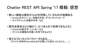 Chatter REST API Spring‘17 概観：感想
• 新しい機能は最初からAPIを用意しているものが結構ある
• Chatterのストリーム、投稿の共有、ダイレクトメッセージ
• キャプチャした活動の共有 など
• 既存改善系はより細かく、かつまとめて処理できるように
• Chatterの絵文字、いいね！など
• ファイルを複数の対象に共有できるように
• 使えなくなっちゃうパラメータもある、、、
(ファイル共有のshareWithとかは残しても良かったんじゃ、、、)
 