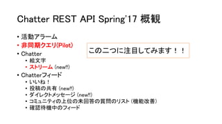 Chatter REST API Spring'17 概観
• 活動アラーム
• 非同期クエリ(Pilot)
• Chatter
• 絵文字
• ストリーム (new!!)
• Chatterフィード
• いいね！
• 投稿の共有 (new!!)
• ダイレクトメッセージ (new!!)
• コミュニティの上位の未回答の質問のリスト (機能改善)
• 確認待機中のフィード
この二つに注目してみます！！
 