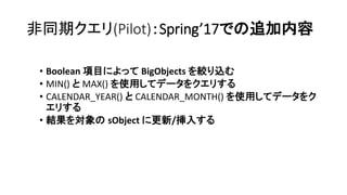 非同期クエリ(Pilot)：Spring’17での追加内容
• Boolean 項目によって BigObjects を絞り込む
• MIN() と MAX() を使用してデータをクエリする
• CALENDAR_YEAR() と CALENDAR_MONTH() を使用してデータをク
エリする
• 結果を対象の sObject に更新/挿入する
 