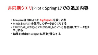 非同期クエリ(Pilot)：Spring’17での追加内容
• Boolean 項目によって BigObjects を絞り込む
• MIN() と MAX() を使用してデータをクエリする
• CALENDAR_YEAR() と CALENDAR_MONTH() を使用してデータをク
エリする
• 結果を対象の sObject に更新/挿入する
 