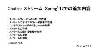 Chatter ストリーム: Spring’17での追加内容
• ストリームフィードへの URL の取得
• ストリームのすべてのフィード要素の取得
• コンテキストユーザのストリームの取得
• ストリームの作成
• ストリームに関する情報の取得
• ストリームの更新
• ストリームの削除
→CRUDができる
・・・・ストリーム？？？
 