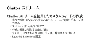 Chatter ストリーム
Chatter ストリームを使用したカスタムフィードの作成
• 最大25個のエンティティをまとめてストリーム(情報のグループ)を
作れる
• ストリームは1人最大5個まで
• 作成、編集、削除は自由に可能
• フォローしなくても追加可能→フォロー数制限を受けない
• Lightning Experience限定
 