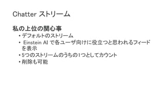 Chatter ストリーム
私の上位の関心事
• デフォルトのストリーム
• Einstein AI で各ユーザ向けに役立つと思われるフィード
を表示
• 5つのストリームのうちの1つとしてカウント
• 削除も可能
 