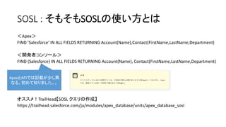 SOSL : そもそもSOSLの使い方とは
＜Apex＞
FIND ’Salesforce‘ IN ALL FIELDS RETURNING Account(Name),Contact(FirstName,LastName,Department)
＜開発者コンソール＞
FIND {Salesforce} IN ALL FIELDS RETURNING Account(Name), Contact(FirstName,LastName,Department)
オススメ！TrailHead【SOSL クエリの作成】
https://trailhead.salesforce.com/ja/modules/apex_database/units/apex_database_sosl
ApexとAPIでは記載が少し異
なる。初めて知りました。。
 