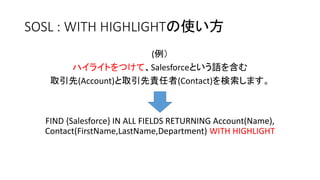 SOSL : WITH HIGHLIGHTの使い方
(例）
ハイライトをつけて、Salesforceという語を含む
取引先(Account)と取引先責任者(Contact)を検索します。
FIND {Salesforce} IN ALL FIELDS RETURNING Account(Name),
Contact(FirstName,LastName,Department) WITH HIGHLIGHT
 