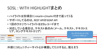 SOSL : WITH HIGHLIGHTまとめ
• ハイライトは別項目に<mark></mark>付きで返ってくる
• サポートしてるのは、REST APIかSOAP API
• １回のクエリでハイライトは２５レコードまで
• 対応している項目は、テキスト系のみ（メール、テキスト、テキストエ
リア、ロングテキストエリア）
外部にコミュニティーサイトとか構築してたりすると、使えそう
ロングテキストエリアも
ハイライトできたよ！
 