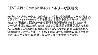 REST API : Compositeフレンドリーな説明文
モバイルアプリケーションを作成しているところを想像してみてください。
クライアントと Salesforce の間を往復する回数を減らすために、複数の
REST API 要求を 1 回のコールで実行する必要があります。Batch リ
ソースを検討しましたが、Batch ではサブ要求間で情報が渡されませ
ん。これまでならあきらめるところですが、もうその必要はありません!
Composite リソースを使用すると、1 回のコールで複数の要求を実行
でき、あるサブ要求の結果を後のサブ要求で参照できます。
 